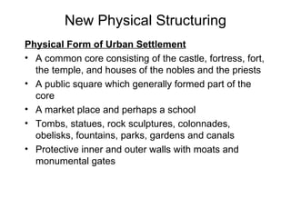 New Physical Structuring Physical Form of Urban Settlement A common core consisting of the castle, fortress, fort, the temple, and houses of the nobles and the priests A public square which generally formed part of the core A market place and perhaps a school Tombs, statues, rock sculptures, colonnades, obelisks, fountains, parks, gardens and canals Protective inner and outer walls with moats and monumental gates 