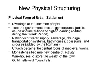 New Physical Structuring Physical Form of Urban Settlement   Dwellings of the common people Theatre, government offices, gymnasiums, judicial courts and institutions of higher learning (added during the Greek Period) Networks of water supply, sewerage, drainage, transportation systems, bath houses, coliseums, and circuses (added by the Romans) Church became the central focus of medieval towns.  Monasteries became new centre of activity Warehouses to store the wealth of the town Guild halls and Town halls 
