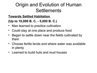 Origin and Evolution of Human Settlements Towards Settled Habitation  (Up to 10,000 B. C. - 5,000 B. C.) Man learned to practice cultivation Could stay at one place and produce food Began to settle down near the fields cultivated by them Choose fertile lands and where water was available in plenty Learned to build huts and mud houses 