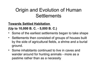 Origin and Evolution of Human Settlements Towards Settled Habitation  (Up to 10,000 B. C. - 5,000 B. C.) Some of the earliest settlements began to take shape Settlements then consisted of groups of houses built by the side of agricultural fields, a shrine and a burial ground. Some inhabitants continued to live in caves and wander around for hunting animals - more as a pastime rather than as a necessity 