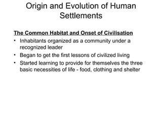 Origin and Evolution of Human Settlements The Common Habitat and Onset of Civilisation Inhabitants organized as a community under a recognized leader Began to get the first lessons of civilized living  Started learning to provide for themselves the three basic necessities of life - food, clothing and shelter 