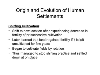 Origin and Evolution of Human Settlements Shifting Cultivation Shift to new location after experiencing decrease in fertility after successive cultivation Later learned that land regained fertility if it is left uncultivated for few years Began to cultivate fields by rotation Thus managed to stop shifting practice and settled down at on place 