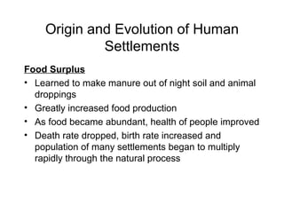 Origin and Evolution of Human Settlements Food Surplus Learned to make manure out of night soil and animal droppings Greatly increased food production As food became abundant, health of people improved Death rate dropped, birth rate increased and  population of many settlements began to multiply rapidly through the natural process 