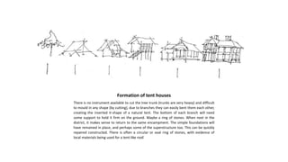 Formation of tent houses
There is no instrument available to cut the tree trunk (trunks are very heavy) and difficult
to mould in any shape (by cutting), due to branches they can easily bent them each other,
creating the inverted V-shape of a natural tent. The bottom of each branch will need
some support to hold it firm on the ground. Maybe a ring of stones. When next in the
district, it makes sense to return to the same encampment. The simple foundations will
have remained in place, and perhaps some of the superstructure too. This can be quickly
repaired constructed. There is often a circular or oval ring of stones, with evidence of
local materials being used for a tent-like roof.
 