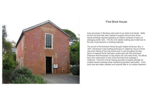First Brick House
Early structures in Monterey were built of sun-dried mud blocks. Walls
as thick as three feet were needed to support second story floors.
Adobe buildings required plastering on exterior surfaces to keep out
damaging winter rains. The life of an adobe building was limited due to
the lack of permanence in building materials.
The arrival of the American Period brought Gallant Dickinson who, in
1847, introduced a new building technique to California, the art of fired
clay brick making (Fired clay bricks were in use throughout Europe.
Much of Imperial Rome had been constructed with this technique).
Dickinson fired thousands of clay blocks into rock-hard bricks. His efforts
led to the construction of one of the first fired brick buildings in
California. This form of brick making provided increased strength for
multiple-storied buildings while maintaining standard wall widths. Fired
brick was also water resistant and required little or no surface treatment.
 