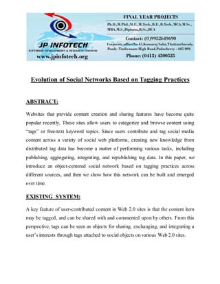 Evolution of Social Networks Based on Tagging Practices
ABSTRACT:
Websites that provide content creation and sharing features have become quite
popular recently. These sites allow users to categorize and browse content using
“tags” or free-text keyword topics. Since users contribute and tag social media
content across a variety of social web platforms, creating new knowledge from
distributed tag data has become a matter of performing various tasks, including
publishing, aggregating, integrating, and republishing tag data. In this paper, we
introduce an object-centered social network based on tagging practices across
different sources, and then we show how this network can be built and emerged
over time.
EXISTING SYSTEM:
A key feature of user-contributed content in Web 2.0 sites is that the content item
may be tagged, and can be shared with and commented upon by others. From this
perspective, tags can be seen as objects for sharing, exchanging, and integrating a
user’s interests through tags attached to social objects on various Web 2.0 sites.
 