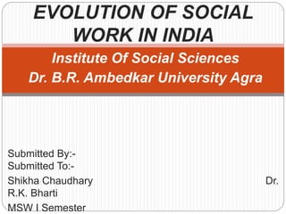 Institute Of Social Sciences
Dr. B.R. Ambedkar University Agra
Submitted By:-
Submitted To:-
Shikha Chaudhary Dr.
R.K. Bharti
MSW I Semester
EVOLUTION OF SOCIAL
WORK IN INDIA
 