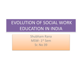 EVOLUTION OF SOCIAL WORK
EDUCATION IN INDIA
Shubham Rana
MSW- 1st Sem
Sr. No 39
 