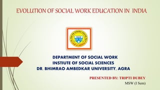 EVOLUTION OF SOCIAL WORK EDUCATION IN INDIA
DEPARTMENT OF SOCIAL WORK
INSTIUTE OF SOCIAL SCIENCES
DR. BHIMRAO AMBEDKAR UNIVERSITY, AGRA
PRESENTED BY: TRIPTI DUBEY
MSW (I Sem)
 