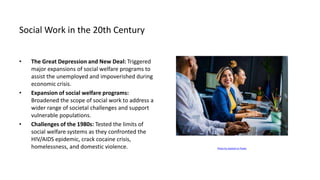 Social Work in the 20th Century
• The Great Depression and New Deal: Triggered
major expansions of social welfare programs to
assist the unemployed and impoverished during
economic crisis.
• Expansion of social welfare programs:
Broadened the scope of social work to address a
wider range of societal challenges and support
vulnerable populations.
• Challenges of the 1980s: Tested the limits of
social welfare systems as they confronted the
HIV/AIDS epidemic, crack cocaine crisis,
homelessness, and domestic violence. Photo by Jopwell on Pexels
 