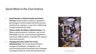 Social Work in the 21st Century
• Social Workers in Mental Health and Family
Services: Social workers comprise a significant
percentage of mental health and family services
professionals, playing a crucial role in addressing
complex psychosocial needs.
• Policies Under the Obama Administration: The
Obama administration's initiatives, such as the
Affordable Care Act, environmental regulations,
and social welfare policies, impacted the scope of
social work practice.
• Changing Priorities Under the Trump
Administration: The Trump administration's
changes to healthcare, immigration, and
environmental policies presented new challenges
and opportunities for social work professionals. Photo by Lisa Fotios on Pexels
 