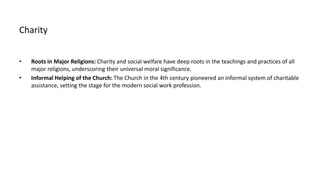 Charity
• Roots in Major Religions: Charity and social welfare have deep roots in the teachings and practices of all
major religions, underscoring their universal moral significance.
• Informal Helping of the Church: The Church in the 4th century pioneered an informal system of charitable
assistance, setting the stage for the modern social work profession.
 
