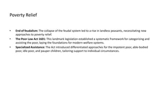 Poverty Relief
• End of feudalism: The collapse of the feudal system led to a rise in landless peasants, necessitating new
approaches to poverty relief.
• The Poor Law Act 1601: This landmark legislation established a systematic framework for categorizing and
assisting the poor, laying the foundations for modern welfare systems.
• Specialized Assistance: The Act introduced differentiated approaches for the impotent poor, able-bodied
poor, idle poor, and pauper children, tailoring support to individual circumstances.
 