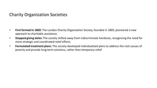 Charity Organization Societies
• First formed in 1869: The London Charity Organization Society, founded in 1869, pioneered a new
approach to charitable assistance.
• Stopped giving doles: The society shifted away from indiscriminate handouts, recognizing the need for
more strategic and coordinated relief efforts.
• Formulated treatment plans: The society developed individualized plans to address the root causes of
poverty and provide long-term solutions, rather than temporary relief.
 