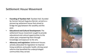 Settlement House Movement
• Founding of Toynbee Hall: Toynbee Hall, founded
by Cannon Samuel Augustus Barnet, served as a
pioneering settlement house that aimed to
bridge the gap between the wealthy and the
poor.
• Educational and Cultural Development: The
settlement house movement sought to provide
educational and cultural opportunities to the
urban poor, empowering them through
knowledge and exposure to the arts.
• Advocacy and Legislation: Settlement houses
actively advocated for legislation to improve
living conditions and public health, driving social
reforms that benefited the underprivileged
communities they served. Photo by Maria Orlova on Pexels
 