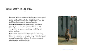 Social Work in the USA
• Colonial Period: Established early foundations for
social welfare through the Elizabethan Poor Law
and first almshouse in Massachusetts.
• Civil War and Industrialism: Rapid growth of
poverty led to voluntary relief efforts and the
recognition of government responsibility for
social welfare.
• Settlement Movement: Pioneered community-
based approaches to empowering the urban poor
through education, cultural development, and
advocacy for social reforms.
Photo by Valeriia Miller on Pexels
 