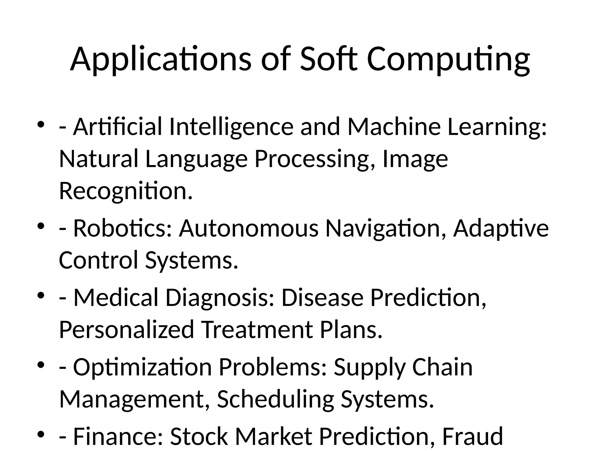 Applications of Soft Computing
• - Artificial Intelligence and Machine Learning:
Natural Language Processing, Image
Recognition.
• - Robotics: Autonomous Navigation, Adaptive
Control Systems.
• - Medical Diagnosis: Disease Prediction,
Personalized Treatment Plans.
• - Optimization Problems: Supply Chain
Management, Scheduling Systems.
• - Finance: Stock Market Prediction, Fraud
 