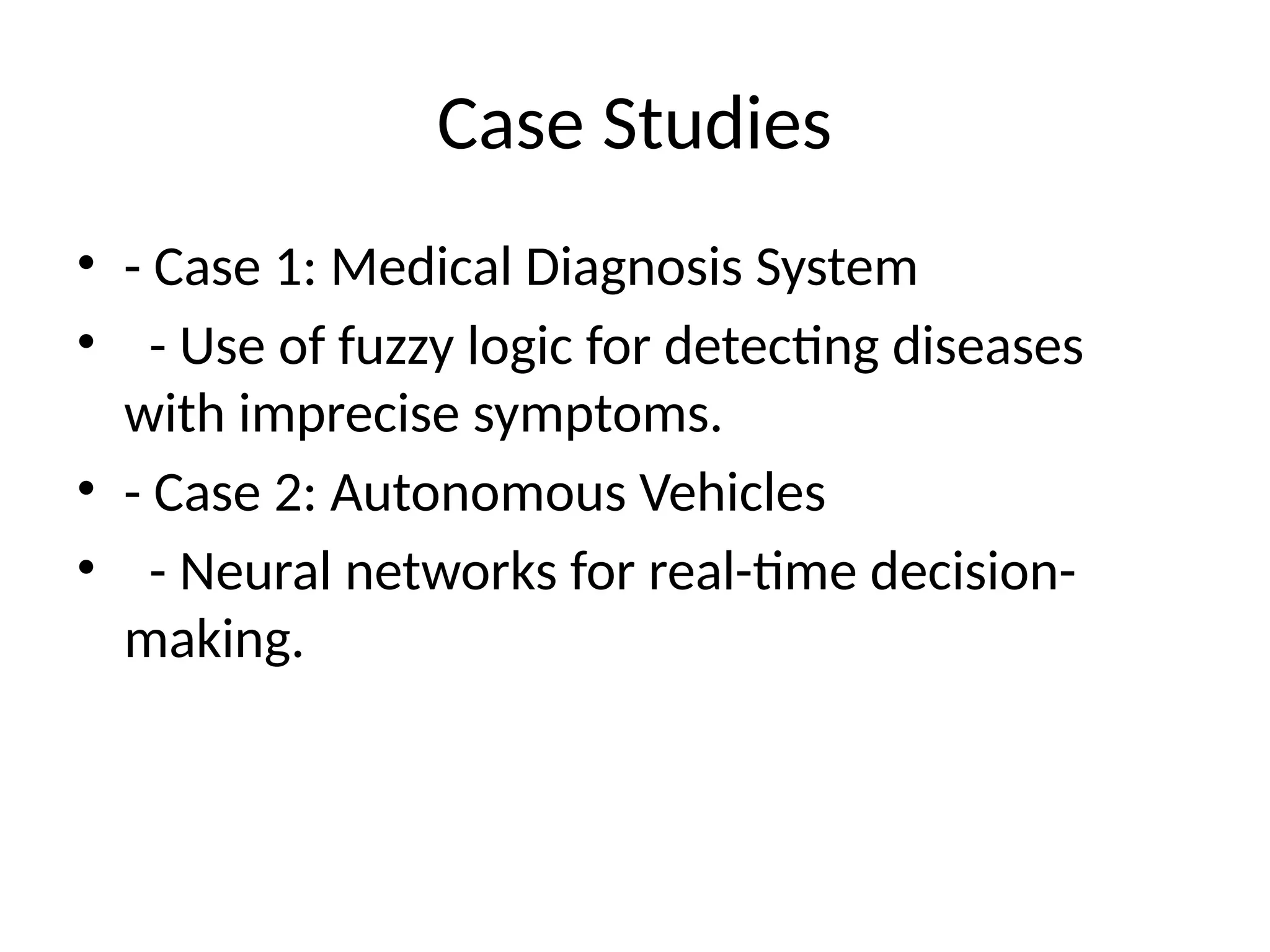 Case Studies
• - Case 1: Medical Diagnosis System
• - Use of fuzzy logic for detecting diseases
with imprecise symptoms.
• - Case 2: Autonomous Vehicles
• - Neural networks for real-time decision-
making.
 