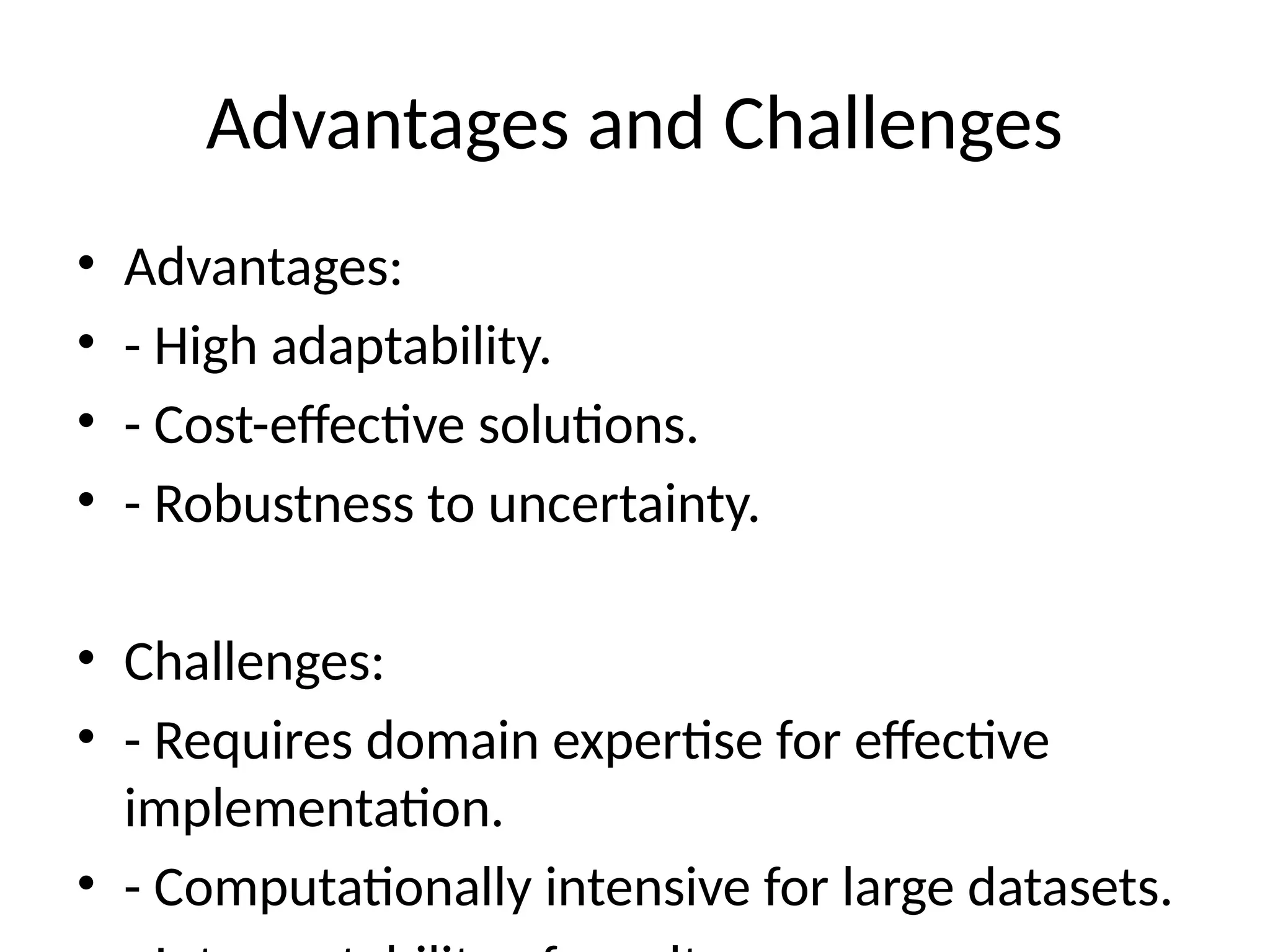 Advantages and Challenges
• Advantages:
• - High adaptability.
• - Cost-effective solutions.
• - Robustness to uncertainty.
• Challenges:
• - Requires domain expertise for effective
implementation.
• - Computationally intensive for large datasets.
 