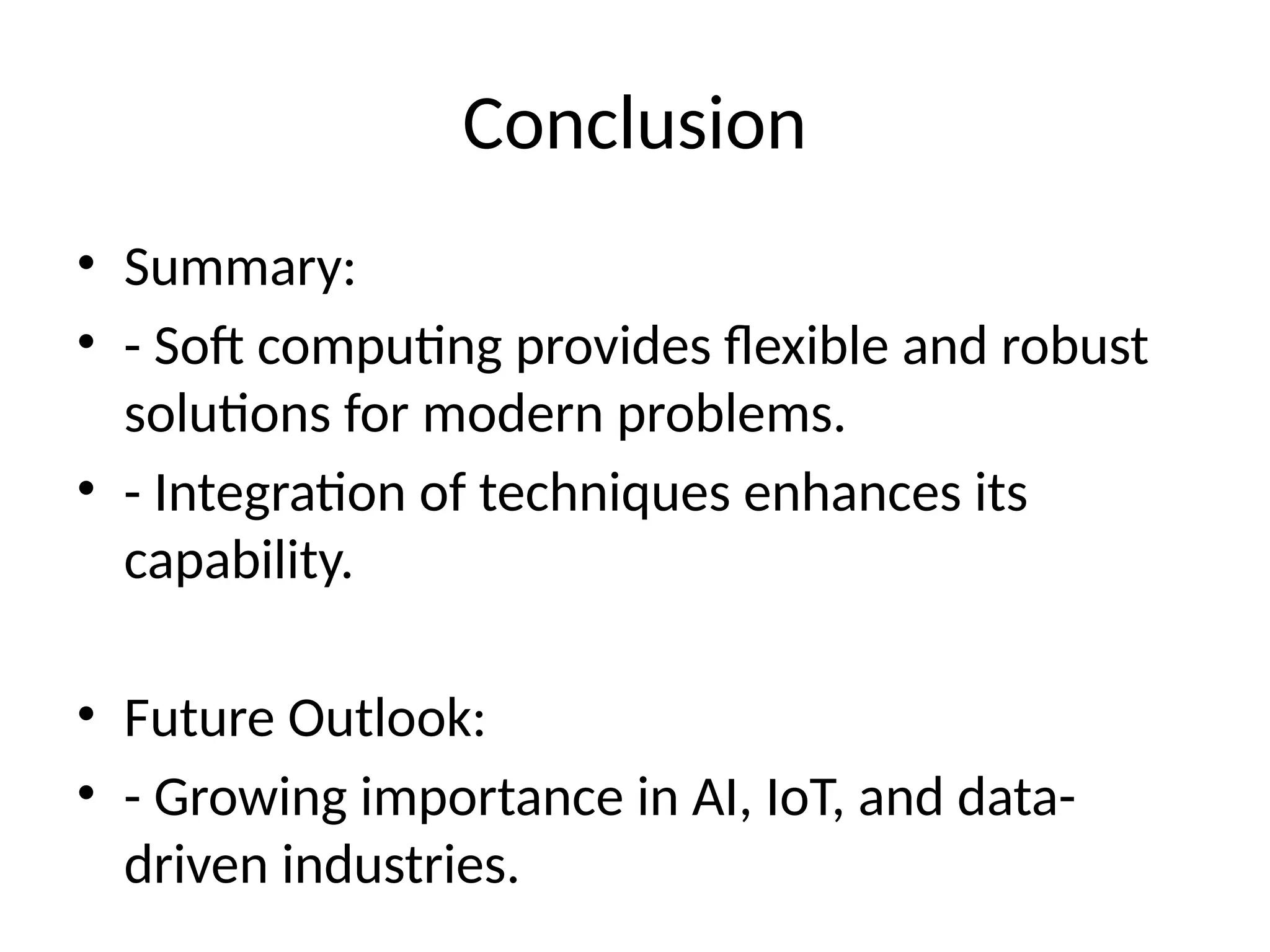 Conclusion
• Summary:
• - Soft computing provides flexible and robust
solutions for modern problems.
• - Integration of techniques enhances its
capability.
• Future Outlook:
• - Growing importance in AI, IoT, and data-
driven industries.
 