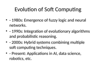 Evolution of Soft Computing
• - 1980s: Emergence of fuzzy logic and neural
networks.
• - 1990s: Integration of evolutionary algorithms
and probabilistic reasoning.
• - 2000s: Hybrid systems combining multiple
soft computing techniques.
• - Present: Applications in AI, data science,
robotics, etc.
 