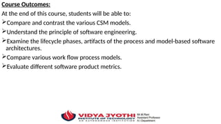 Course Outcomes:
At the end of this course, students will be able to:
Compare and contrast the various CSM models.
Understand the principle of software engineering.
Examine the lifecycle phases, artifacts of the process and model-based software
architectures.
Compare various work flow process models.
Evaluate different software product metrics.
 
