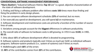 CONVENTIONAL SOFTWARE MANAGEMENT PERFORMANCE
Barry Boehm's "Industrial Software Metrics Top 10 List” is a good, objective characterization of
the state of software development.
1. Finding and fixing a software problem after delivery costs 100 times more than finding and
fixing the problem in early design phases.
2. You can compress software development schedules 25% of nominal, but no more.
3. For every $1 you spend on development, you will spend $2 on maintenance.
4. Software development and maintenance costs are primarily a function of the number of source
lines of code.
5. Variations among people account for the biggest differences in software productivity.
6. The overall ratio of software to hardware costs is still growing. In 1955 it was 15:85; in 1985,
85:15.
7. Only about 15% of software development effort is devoted to programming.
8. Software systems and products typically cost 3 times as much per SLOC as individual software
programs. Software-system products (i.e., system of systems) cost 9 times as much.
9. Walkthroughs catch 60% of the errors
10. 80% of the contribution comes from 20% of the contributors.
 