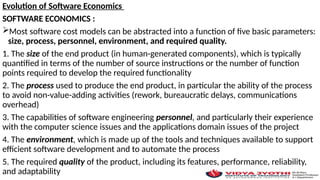 Evolution of Software Economics
SOFTWARE ECONOMICS :
Most software cost models can be abstracted into a function of five basic parameters:
size, process, personnel, environment, and required quality.
1. The size of the end product (in human-generated components), which is typically
quantified in terms of the number of source instructions or the number of function
points required to develop the required functionality
2. The process used to produce the end product, in particular the ability of the process
to avoid non-value-adding activities (rework, bureaucratic delays, communications
overhead)
3. The capabilities of software engineering personnel, and particularly their experience
with the computer science issues and the applications domain issues of the project
4. The environment, which is made up of the tools and techniques available to support
efficient software development and to automate the process
5. The required quality of the product, including its features, performance, reliability,
and adaptability
 