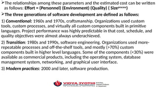 The relationships among these parameters and the estimated cost can be written
as follows: Effort = (Personnel) (Environment) (Quality) ( Sizeprocess
)
The three generations of software development are defined as follows:
1) Conventional: 1960s and 1970s, craftsmanship. Organizations used custom
tools, custom processes, and virtually all custom components built in primitive
languages. Project performance was highly predictable in that cost, schedule, and
quality objectives were almost always underachieved.
2) Transition: 1980s and 1990s, software engineering. Organizations used more-
repeatable processes and off-the-shelf tools, and mostly (>70%) custom
components built in higher level languages. Some of the components (<30%) were
available as commercial products, including the operating system, database
management system, networking, and graphical user interface.
3) Modern practices: 2000 and later, software production.
 