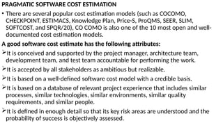 PRAGMATIC SOFTWARE COST ESTIMATION
• There are several popular cost estimation models (such as COCOMO,
CHECKPOINT, ESTIMACS, Knowledge Plan, Price-S, ProQMS, SEER, SLIM,
SOFTCOST, and SPQR/20), CO COMO is also one of the 10 most open and well-
documented cost estimation models.
A good software cost estimate has the following attributes:
It is conceived and supported by the project manager, architecture team,
development team, and test team accountable for performing the work.
It is accepted by all stakeholders as ambitious but realizable.
It is based on a well-defined software cost model with a credible basis.
It is based on a database of relevant project experience that includes similar
processes, similar technologies, similar environments, similar quality
requirements, and similar people.
It is defined in enough detail so that its key risk areas are understood and the
probability of success is objectively assessed.
 