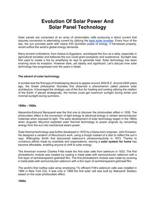 Evolution Of Solar Power And
Solar Panel Technology
Solar panels are comprised of an array of photovoltaic cells producing a direct current that
requires conversion to alternating current by utilizing the best solar inverter. Every hour of the
day, the sun provides earth with nearly 430 Quintilian joules of energy, if harnessed properly,
would suffice the world’s global energy demands.
Many ancient civilizations, from Aztecs to Egyptians, worshipped the Sun as a deity, especially in
agricultural societies and believed the sun could grant prosperity and sustenance. Sunlight was
first used to create a fire by amplifying its rays to generate heat. Solar technology has been
evolving since its inception. However slow, yet steady and significant. Let’s discuss how solar
technology has progressed over the years in detail.
The advent of solar technology
A sundial was the first type of timekeeping device to appear around 3500 B.C. Around 2400 years
ago, the Greek philosopher Socrates first observed a phenomenon called passive solar
architecture. It leveraged the strategic use of the Sun for heating and cooling utilizing the rotation
of the Earth; if placed strategically, the homes could get maximum sunlight during winter and
minimal sunlight during summers.
1800s - 1900s
Alexandre-Edmund Becquerel was the first one to discover the photovoltaic effect in 1839. The
photovoltaic effect is the conversion of light energy to electrical energy in certain semiconductor
materials when exposed to light. The early development of solar technology began in the 1860s
when Augustin Mouchot exploited solar thermal technology to power engines by converting
energy from the sun into mechanical steam power.
Solar thermal technology was further developed in 1870 by a Swiss-born engineer, John Ericsson.
He designed a variation of Mouchout’s work, using a trough instead of a dish to reflect the sun’s
rays. Willoughby Smith first discovered selenium's photoconductivity in 1873. Thanks to
numerous efforts made by scientists and organizations, owning a solar system for home has
become affordable, enabling anyone to shift to solar energy.
The American inventor Charles Fritts made the first solar cells from selenium in 1833. The first
photoelectric module was created by coating a metal plate with semiconductor selenium with a
fine layer of semitransparent gold-leaf film. The first photoelectric module was made by covering
a metal plate with semiconductor selenium with a thin layer of semitransparent gold-leaf film.
The world’s first rooftop solar array employing 1% efficient Fritt’s selenium cells was installed in
1884 in New York City. It was only in 1888 the first solar cell was built by Aleksandr Stoletov
based on the outer photovoltaic effect.
1900s
 