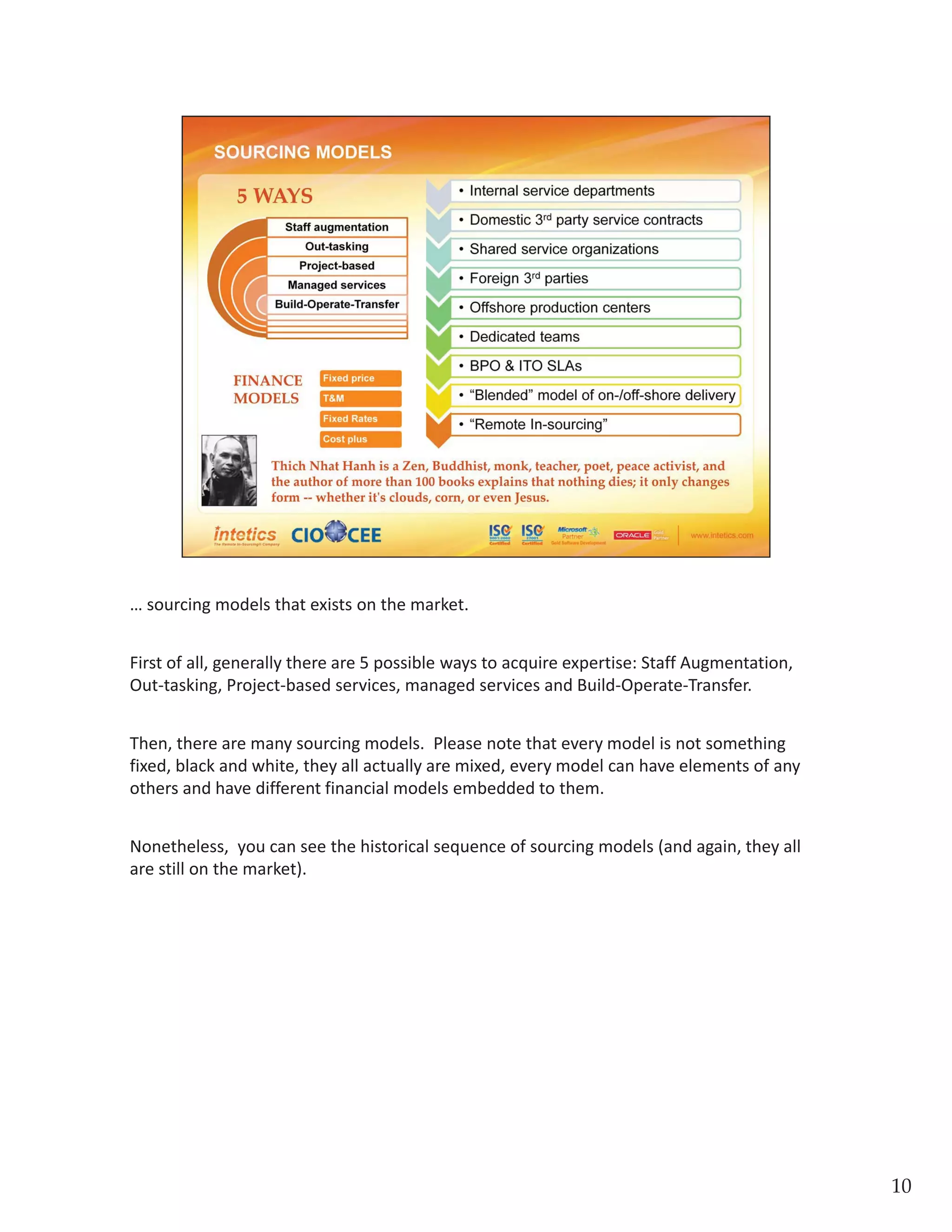 … sourcing models that exists on the market. First of all, generally there are 5 possible ways 
to acquire expertise: Staff Augmentation, Out‐tasking, Project‐based services, managed 
services and Build‐Operate‐Transfer. Then, there are many sourcing models.  Please note 
that every model is not something fixed, black and white, they all actually are mixed, every 
model can have elements of any others and have different financial models embedded to 
them. Nonetheless,  you can see the historical sequence of sourcing models (and again, 
they all are still on the market).
10
 