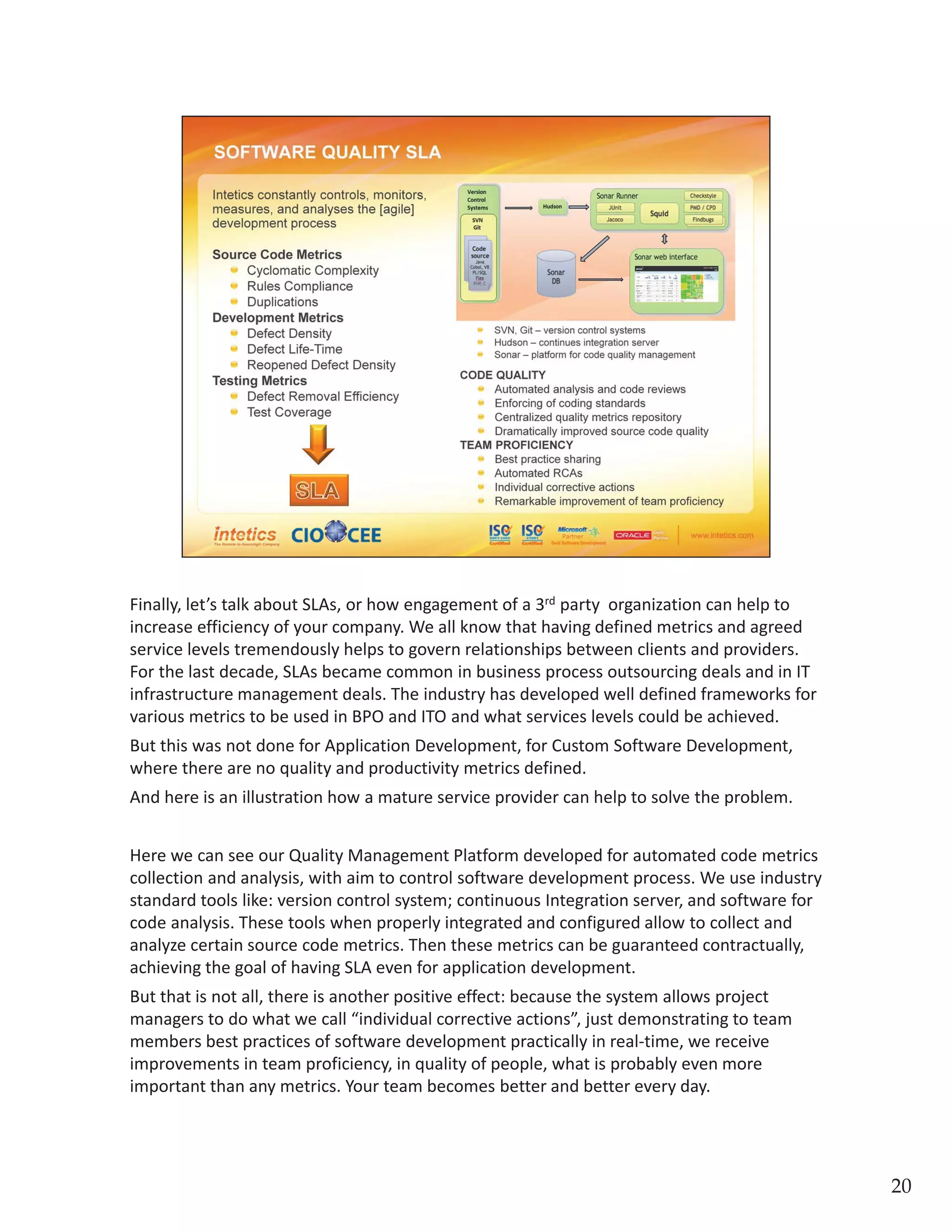 Finally, let’s talk about SLAs, or how engagement of a 3rdparty  organization can help to 
increase efficiency of your company. We all know that having defined metrics and agreed 
service levels tremendously helps to govern relationships between clients and providers. 
For the last decade, SLAs became common in business process outsourcing deals and in IT 
infrastructure management deals. The industry has developed well defined frameworks for 
various metrics to be used in BPO and ITO and what services levels could be achieved.  But 
this was not done for Application Development, for Custom Software Development, where 
there are no quality and productivity metrics defined. And here is an illustration how a 
mature service provider can help to solve the problem.
Here we can see our Quality Management Platform developed for automated code metrics 
collection and analysis, with aim to control software development process. We use industry 
standard tools like: version control system; continuous Integration server, and software for 
code analysis. These tools when properly integrated and configured allow to collect and 
analyze certain source code metrics. Then these metrics can be guaranteed contractually, 
achieving the goal of having SLA even for application development.  But that is not all, 
there is another positive effect: because the system allows project managers to do what 
we call “individual corrective actions”, just demonstrating to team members best practices 
of software development practically in real‐time, we receive improvements in team 
proficiency, in quality of people, what is probably even more important than any metrics. 
Your team becomes better and better every day.
20
 