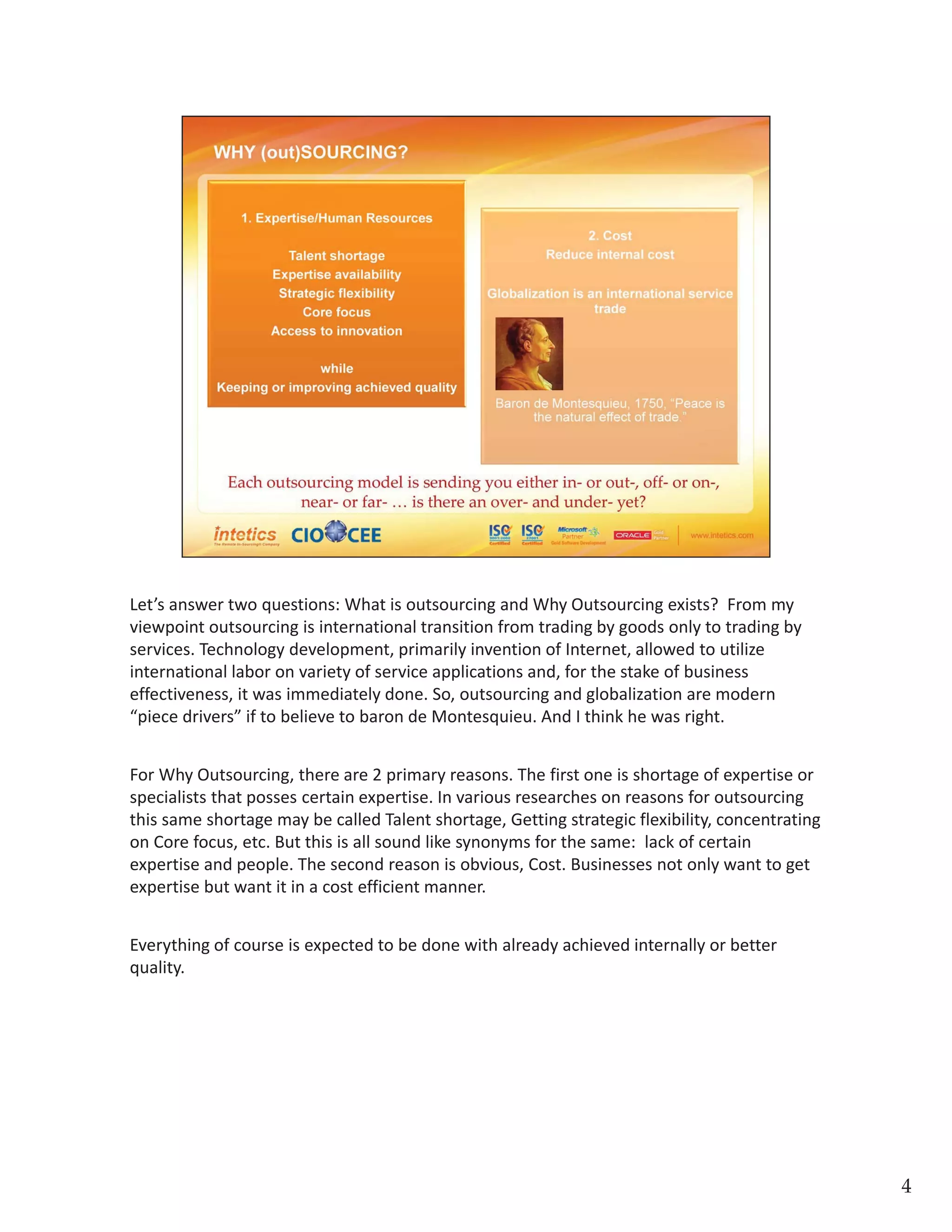 Let’s answer two questions: What is outsourcing and Why Outsourcing exists?  From my 
viewpoint outsourcing is international transition from trading by goods only to trading by 
services. Technology development, primarily invention of Internet, allowed to utilize 
international labor on variety of service applications and, for the stake of business 
effectiveness, it was immediately done. So, outsourcing and globalization are modern  
“piece drivers” if to believe to baron de Montesquieu. And I think he was right.
For Why Outsourcing, there are 2 primary reasons. The first one is shortage of expertise or 
specialists that posses certain expertise. In various researches on reasons for outsourcing 
this same shortage may be called Talent shortage, Getting strategic flexibility, concentrating 
on Core focus, etc. But this is all sound like synonyms for the same:  lack of certain 
expertise and people. The second reason is obvious, Cost. Businesses not only want to get 
expertise but want it in a cost efficient manner. 
Everything of course is expected to be done with already achieved internally or better 
quality. 
4
 