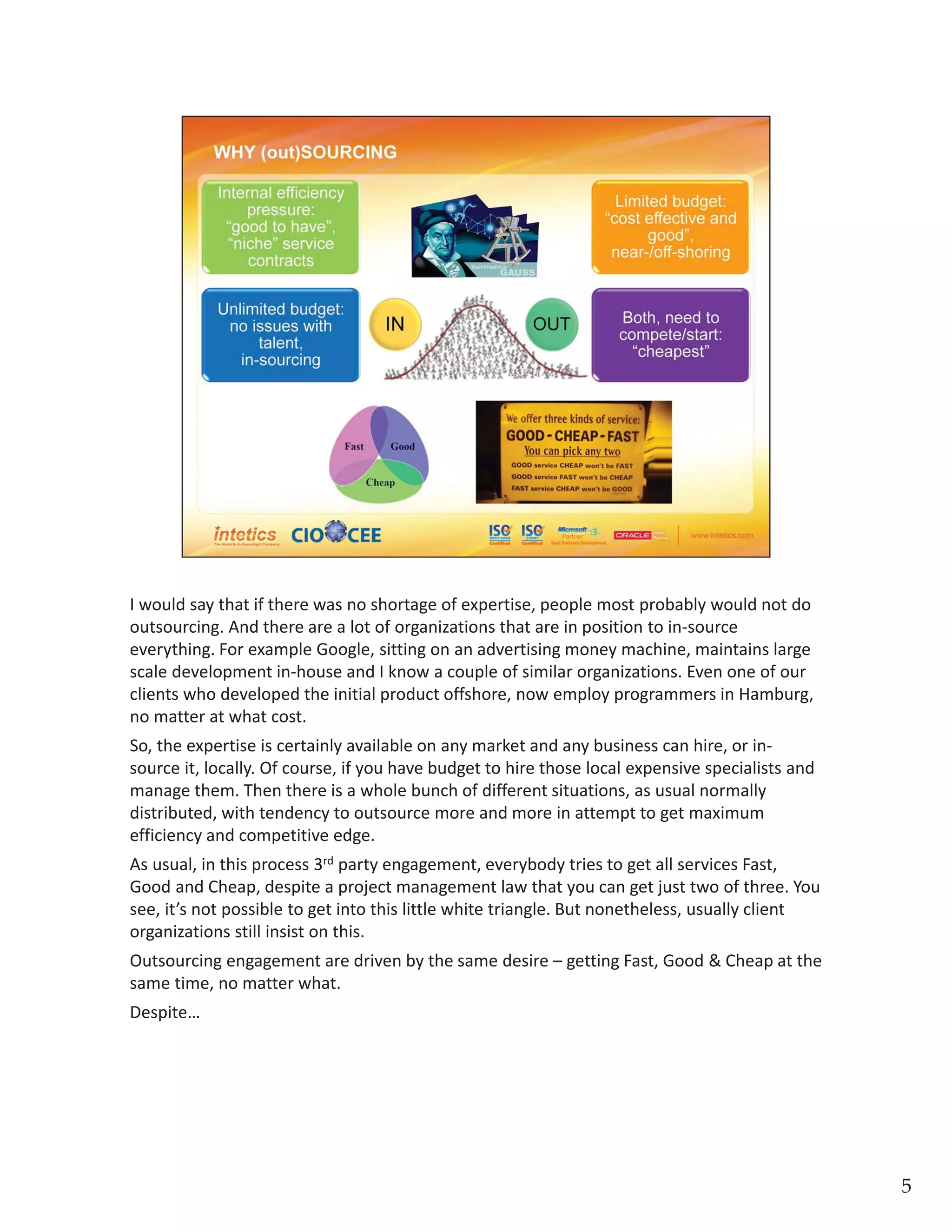 I would say that if there was no shortage of expertise, people most probably would not do 
outsourcing. And there are a lot of organizations that are in position to in‐source 
everything. For example Google, sitting on an advertising money machine, maintains large 
scale development in‐house and I know a couple of similar organizations. Even one of our 
clients who developed the initial product offshore, now employ programmers in Hamburg, 
no matter at what cost. 
So, the expertise is certainly available on any market and any business can hire, or in‐
source it, locally. Of course, if you have budget to hire those local expensive specialists and 
manage them. Then there is a whole bunch of different situations, as usual normally 
distributed, with tendency to outsource more and more in attempt to get maximum 
efficiency and competitive edge.
As usual, in this process 3rdparty engagement, everybody tries to get all services Fast, 
Good and Cheap, despite a project management law that you can get just two of three. You 
see, it’s not possible to get into this little white triangle. But nonetheless, usually client 
organizations still insist on this. 
Outsourcing engagement are driven by the same desire –getting Fast, Good & Cheap at the 
same time, no matter what. 
Despite…
5
 
