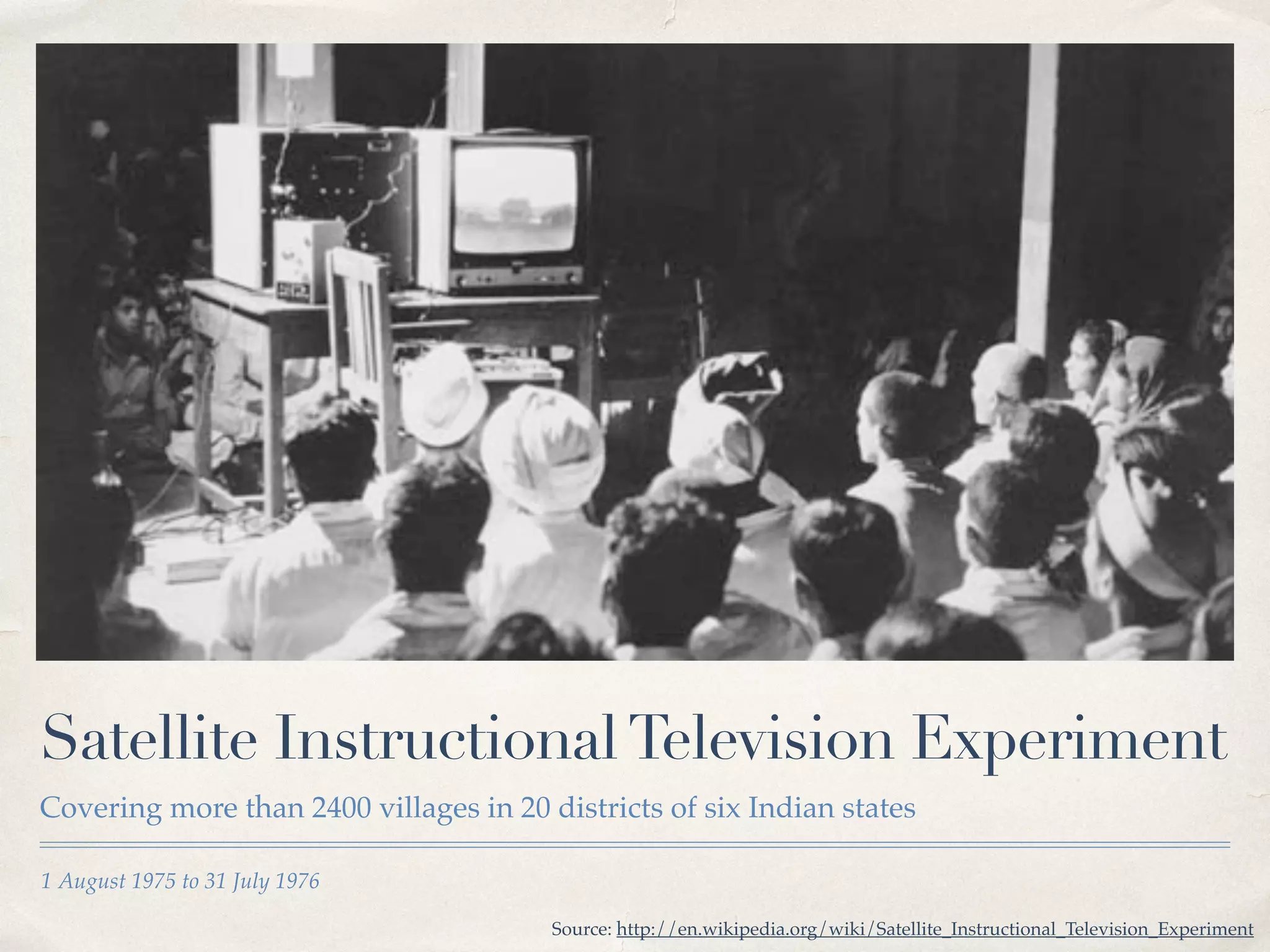Satellite Instructional Television Experiment 
Covering more than 2400 villages in 20 districts of six Indian states 
1 August 1975 to 31 July 1976 
Source: http://en.wikipedia.org/wiki/Satellite_Instructional_Television_Experiment 
 
