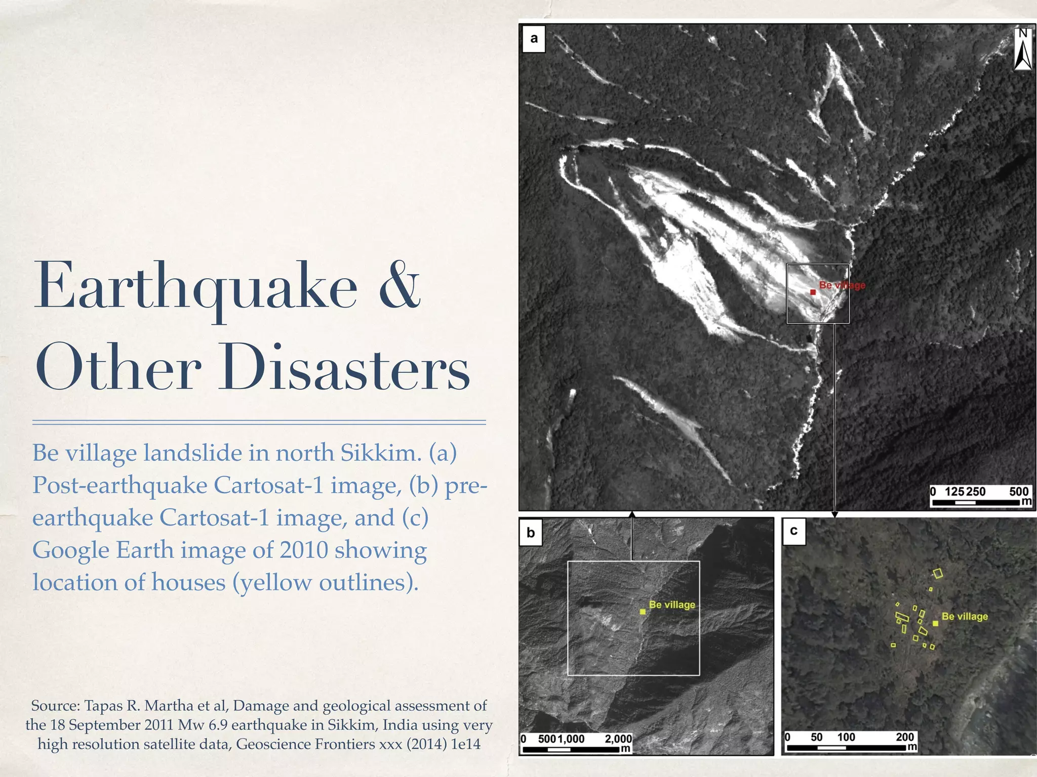 01 
Earthquake & 
Other Disasters 
Be village landslide in north Sikkim. (a) 
Post-earthquake Cartosat-1 image, (b) pre-earthquake 
Cartosat-1 image, and (c) 
Google Earth image of 2010 showing 
location of houses (yellow outlines). 
Source: Tapas R. Martha et al, Damage and geological assessment of 
the 18 September 2011 Mw 6.9 earthquake in Sikkim, India using very 
high resolution satellite data, Geoscience Frontiers xxx (2014) 1e14! 
 