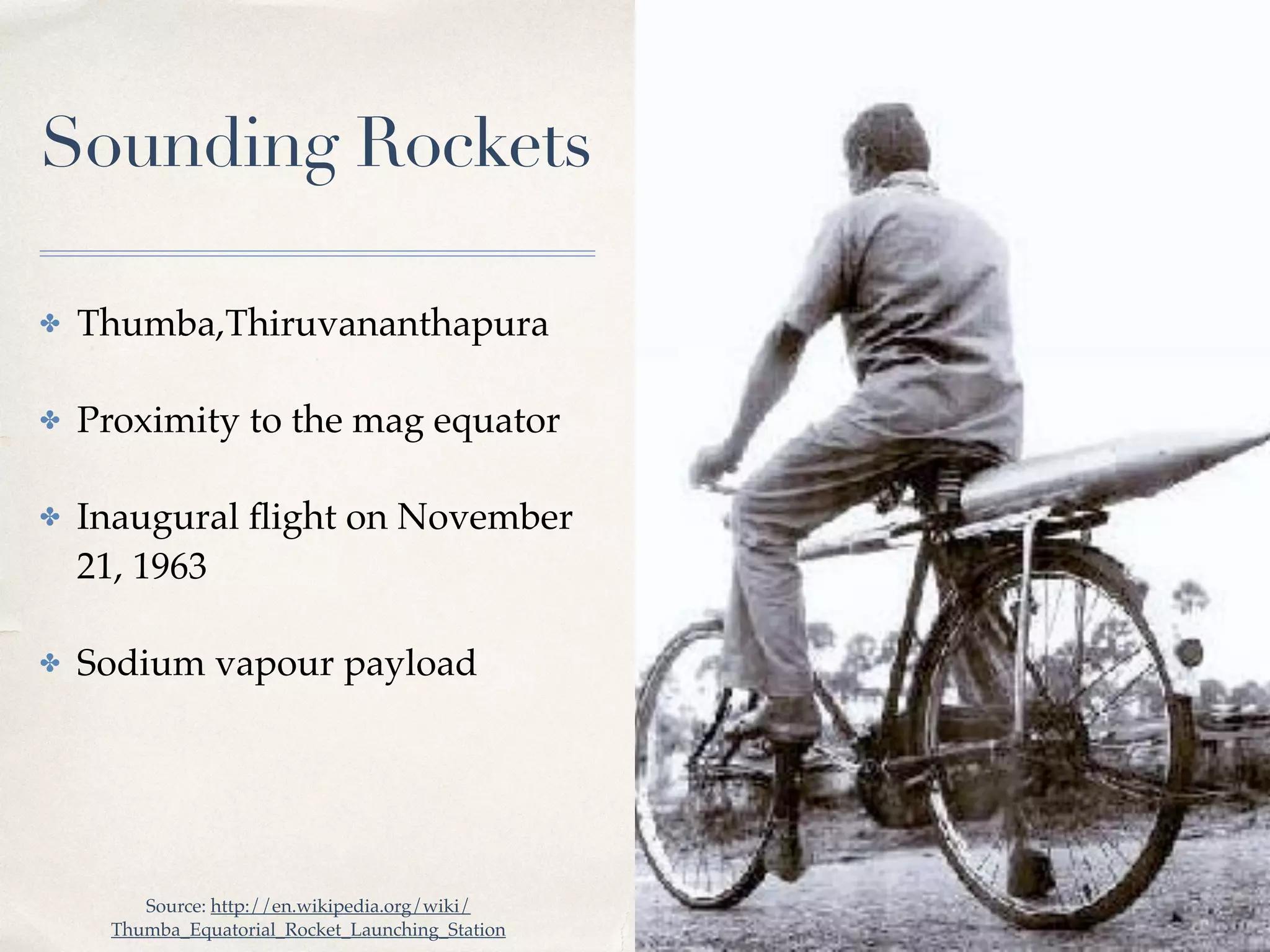 01 
Sounding Rockets 
✤ Thumba,Thiruvananthapura! 
✤ Proximity to the mag equator! 
✤ Inaugural flight on November 
21, 1963 ! 
✤ Sodium vapour payload 
Source: http://en.wikipedia.org/wiki/ 
Thumba_Equatorial_Rocket_Launching_Station 
 