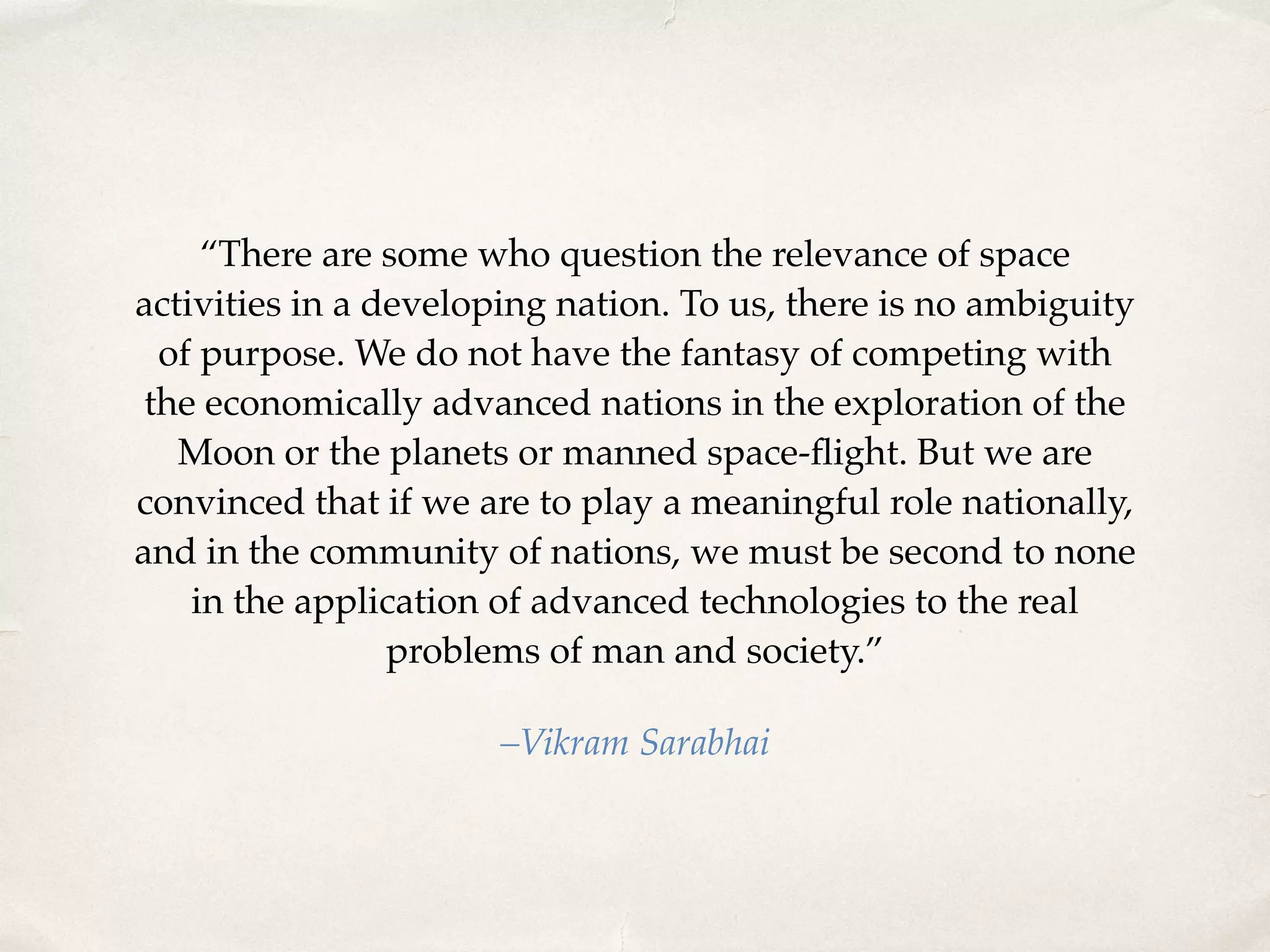 “There are some who question the relevance of space 
activities in a developing nation. To us, there is no ambiguity 
of purpose. We do not have the fantasy of competing with 
the economically advanced nations in the exploration of the 
Moon or the planets or manned space-flight. But we are 
convinced that if we are to play a meaningful role nationally, 
and in the community of nations, we must be second to none 
in the application of advanced technologies to the real 
problems of man and society.” 
–Vikram Sarabhai 
 