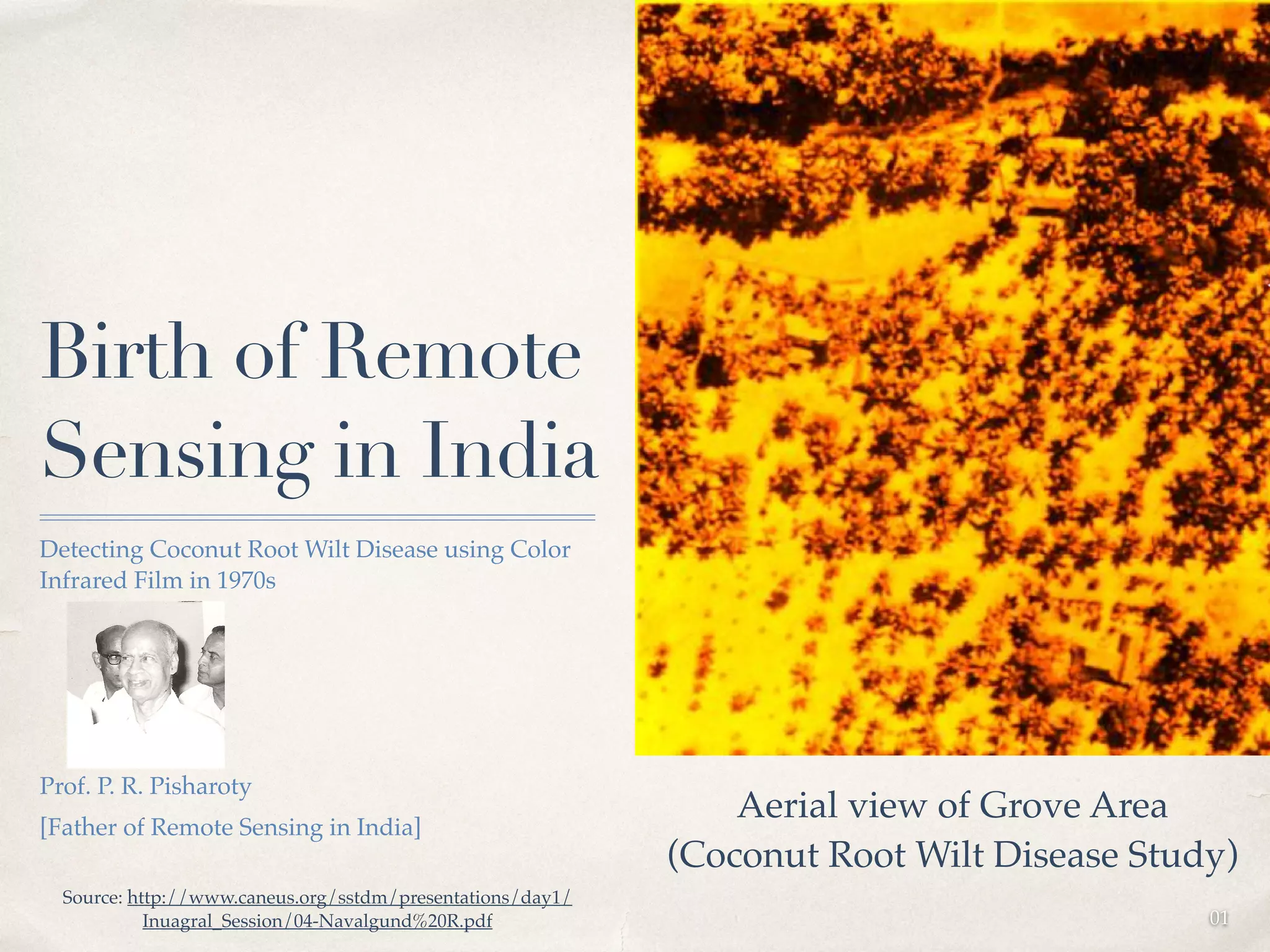 01 
Birth of Remote 
Sensing in India 
Detecting Coconut Root Wilt Disease using Color 
Infrared Film in 1970s ! 
! 
! 
! 
! 
Prof. P. R. Pisharoty ! 
[Father of Remote Sensing in India] 
Aerial view of Grove Area! 
(Coconut Root Wilt Disease Study) 
Source: http://www.caneus.org/sstdm/presentations/day1/ 
Inuagral_Session/04-Navalgund%20R.pdf 
 