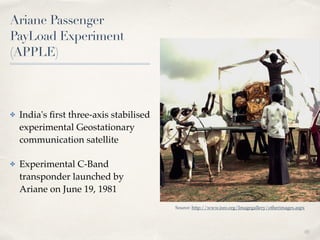 01 
Ariane Passenger 
PayLoad Experiment 
(APPLE) 
✤ India's first three-axis stabilised 
experimental Geostationary 
communication satellite! 
✤ Experimental C-Band 
transponder launched by 
Ariane on June 19, 1981 
Source: http://www.isro.org/Imagegallery/otherimages.aspx 
 