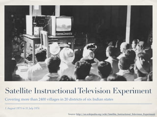 Satellite Instructional Television Experiment 
Covering more than 2400 villages in 20 districts of six Indian states 
1 August 1975 to 31 July 1976 
Source: http://en.wikipedia.org/wiki/Satellite_Instructional_Television_Experiment 
 