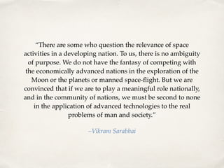 “There are some who question the relevance of space 
activities in a developing nation. To us, there is no ambiguity 
of purpose. We do not have the fantasy of competing with 
the economically advanced nations in the exploration of the 
Moon or the planets or manned space-flight. But we are 
convinced that if we are to play a meaningful role nationally, 
and in the community of nations, we must be second to none 
in the application of advanced technologies to the real 
problems of man and society.” 
–Vikram Sarabhai 
 