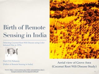 01 
Birth of Remote 
Sensing in India 
Detecting Coconut Root Wilt Disease using Color 
Infrared Film in 1970s ! 
! 
! 
! 
! 
Prof. P. R. Pisharoty ! 
[Father of Remote Sensing in India] 
Aerial view of Grove Area! 
(Coconut Root Wilt Disease Study) 
Source: http://www.caneus.org/sstdm/presentations/day1/ 
Inuagral_Session/04-Navalgund%20R.pdf 
 