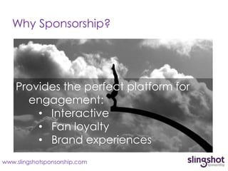 Why Sponsorship?




    Provides the perfect platform for
      engagement:
        • Interactive
        • Fan loyalty
        • Brand experiences
www.slingshotsponsorship.com
 