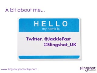 A bit about me...




                   Twitter: @JackieFast
                            @Slingshot_UK




www.slingshotsponsorship.com
 