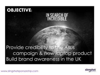OBJECTIVE:




   Provide credibility to the Asus
      campaign & new laptop product
   Build brand awareness in the UK

www.slingshotsponsorship.com
 