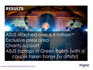 Mencap’s Little Noise Sessions
   RESULTS:




   ASUS reached over 6.4 million
   Exclusive press area
   Charity support
   ASUS laptops in Green Room (with a
      couple taken home by artists!)
www.slingshotsponsorship.com
 