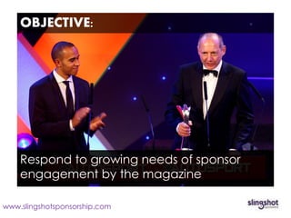 OBJECTIVE:




    Respond to growing needs of sponsor
    engagement by the magazine

www.slingshotsponsorship.com
 