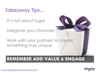 Takeaway Tips...

    It’s not about logos

    Integrate your channels

    Work with your partners to create
    something truly unique


    REMEMBER ADD VALUE & ENGAGE

www.slingshotsponsorship.com
 